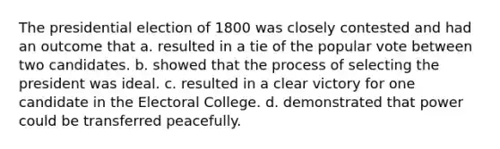The presidential election of 1800 was closely contested and had an outcome that a. resulted in a tie of the popular vote between two candidates. b. showed that the process of selecting the president was ideal. c. resulted in a clear victory for one candidate in the Electoral College. d. demonstrated that power could be transferred peacefully.