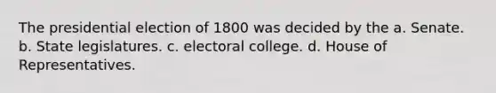 The presidential election of 1800 was decided by the a. Senate. b. State legislatures. c. electoral college. d. House of Representatives.