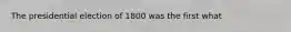 The presidential election of 1800 was the first what