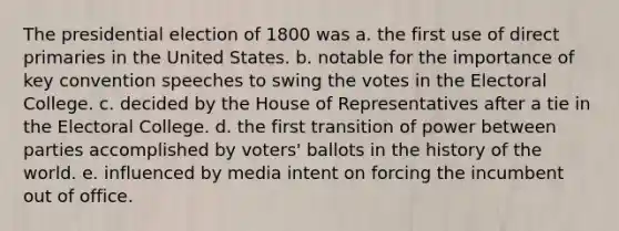 The presidential election of 1800 was a. the first use of direct primaries in the United States. b. notable for the importance of key convention speeches to swing the votes in the Electoral College. c. decided by the House of Representatives after a tie in the Electoral College. d. the first transition of power between parties accomplished by voters' ballots in the history of the world. e. influenced by media intent on forcing the incumbent out of office.