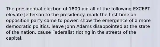 The presidential election of 1800 did all of the following EXCEPT elevate Jefferson to the presidency. mark the first time an opposition party came to power. show the emergence of a more democratic politics. leave John Adams disappointed at the state of the nation. cause Federalist rioting in the streets of the capital.