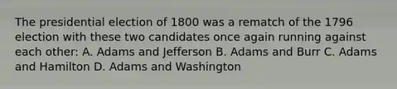 The presidential election of 1800 was a rematch of the 1796 election with these two candidates once again running against each other: A. Adams and Jefferson B. Adams and Burr C. Adams and Hamilton D. Adams and Washington