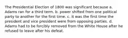 The Presidential Election of 1800 was significant because a. Adams ran for a third term. b. power shifted from one political party to another for the first time. c. it was the first time the president and vice president were from opposing parties. d. Adams had to be forcibly removed from the White House after he refused to leave after his defeat.