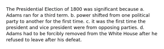 The Presidential Election of 1800 was significant because a. Adams ran for a third term. b. power shifted from one political party to another for the first time. c. it was the first time the president and vice president were from opposing parties. d. Adams had to be forcibly removed from the White House after he refused to leave after his defeat.