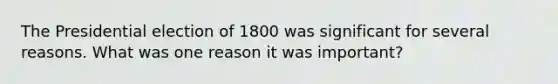 The Presidential election of 1800 was significant for several reasons. What was one reason it was important?