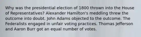 Why was the presidential election of 1800 thrown into the House of Representatives? Alexander Hamilton's meddling threw the outcome into doubt. John Adams objected to the outcome. The Federalists engaged in unfair voting practices. Thomas Jefferson and Aaron Burr got an equal number of votes.