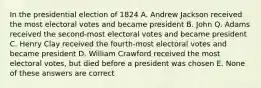 In the presidential election of 1824 A. Andrew Jackson received the most electoral votes and became president B. John Q. Adams received the second-most electoral votes and became president C. Henry Clay received the fourth-most electoral votes and became president D. William Crawford received the most electoral votes, but died before a president was chosen E. None of these answers are correct