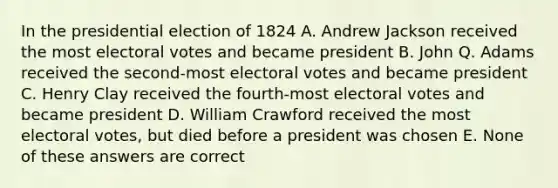 In the presidential election of 1824 A. Andrew Jackson received the most electoral votes and became president B. John Q. Adams received the second-most electoral votes and became president C. Henry Clay received the fourth-most electoral votes and became president D. William Crawford received the most electoral votes, but died before a president was chosen E. None of these answers are correct