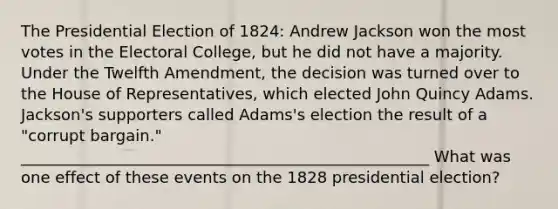 The Presidential Election of 1824: Andrew Jackson won the most votes in the Electoral College, but he did not have a majority. Under the Twelfth Amendment, the decision was turned over to the House of Representatives, which elected John Quincy Adams. Jackson's supporters called Adams's election the result of a "corrupt bargain." ____________________________________________________ What was one effect of these events on the 1828 presidential election?