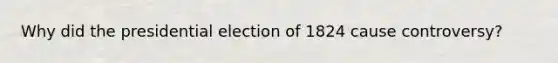 Why did the presidential election of 1824 cause controversy?