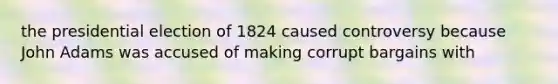 the presidential election of 1824 caused controversy because John Adams was accused of making corrupt bargains with