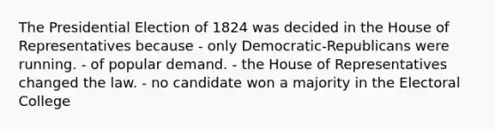 The Presidential Election of 1824 was decided in the House of Representatives because - only Democratic-Republicans were running. - of popular demand. - the House of Representatives changed the law. - no candidate won a majority in the Electoral College