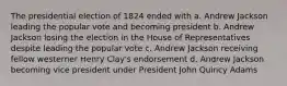 The presidential election of 1824 ended with a. Andrew Jackson leading the popular vote and becoming president b. Andrew Jackson losing the election in the House of Representatives despite leading the popular vote c. Andrew Jackson receiving fellow westerner Henry Clay's endorsement d. Andrew Jackson becoming vice president under President John Quincy Adams