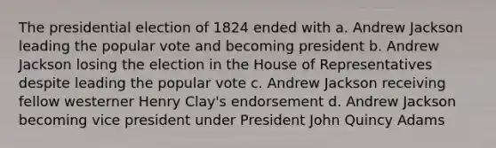 The presidential election of 1824 ended with a. Andrew Jackson leading the popular vote and becoming president b. Andrew Jackson losing the election in the House of Representatives despite leading the popular vote c. Andrew Jackson receiving fellow westerner Henry Clay's endorsement d. Andrew Jackson becoming vice president under President John Quincy Adams