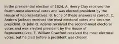 In the presidential election of 1824, A. Henry Clay received the fourth-most electoral votes and was elected president by the House of Representatives. B. None of these answers is correct. C. Andrew Jackson received the most electoral votes and became president. D. John Q. Adams received the second-most electoral votes and was elected president by the House of Representatives. E. William Crawford received the most electoral votes, but he died before a president was chosen.