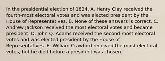 In the presidential election of 1824, A. Henry Clay received the fourth-most electoral votes and was elected president by the House of Representatives. B. None of these answers is correct. C. Andrew Jackson received the most electoral votes and became president. D. John Q. Adams received the second-most electoral votes and was elected president by the House of Representatives. E. William Crawford received the most electoral votes, but he died before a president was chosen.