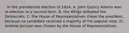 . In the presidential election of 1824, A. John Quincy Adams won re-election to a second term. B. the Whigs defeated the Democrats. C. the House of Representatives chose the president, because no candidate received a majority of the popular vote. D. Andrew Jackson was chosen by the House of Representatives.