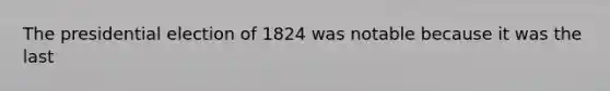 The presidential election of 1824 was notable because it was the last