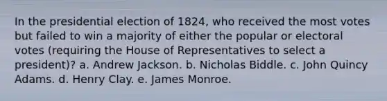 In the presidential election of 1824, who received the most votes but failed to win a majority of either the popular or electoral votes (requiring the House of Representatives to select a president)? a. Andrew Jackson. b. Nicholas Biddle. c. John Quincy Adams. d. Henry Clay. e. James Monroe.