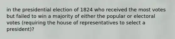 in the presidential election of 1824 who received the most votes but failed to win a majority of either the popular or electoral votes (requiring the house of representatives to select a president)?