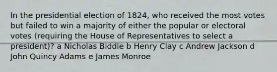 In the presidential election of 1824, who received the most votes but failed to win a majority of either the popular or electoral votes (requiring the House of Representatives to select a president)? a Nicholas Biddle b Henry Clay c Andrew Jackson d John Quincy Adams e James Monroe