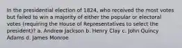 In the presidential election of 1824, who received the most votes but failed to win a majority of either the popular or electoral votes (requiring the House of Representatives to select the president)? a. Andrew Jackson b. Henry Clay c. John Quincy Adams d. James Monroe