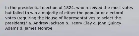 In the presidential election of 1824, who received the most votes but failed to win a majority of either the popular or electoral votes (requiring the House of Representatives to select the president)? a. Andrew Jackson b. Henry Clay c. John Quincy Adams d. James Monroe