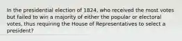 In the presidential election of 1824, who received the most votes but failed to win a majority of either the popular or electoral votes, thus requiring the House of Representatives to select a president?