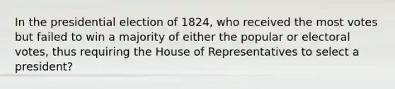 In the presidential election of 1824, who received the most votes but failed to win a majority of either the popular or electoral votes, thus requiring the House of Representatives to select a president?