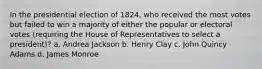 In the presidential election of 1824, who received the most votes but failed to win a majority of either the popular or electoral votes (requiring the House of Representatives to select a president)? a. Andrea Jackson b. Henry Clay c. John Quincy Adams d. James Monroe