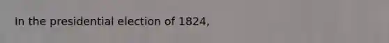 In the presidential election of 1824,