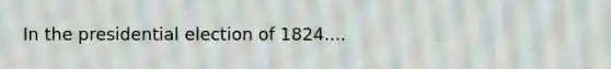 In the presidential election of 1824....