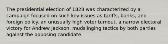 The presidential election of 1828 was characterized by a campaign focused on such key issues as tariffs, banks, and foreign policy. an unusually high voter turnout. a narrow electoral victory for Andrew Jackson. mudslinging tactics by both parties against the opposing candidate.