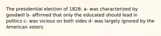 The presidential election of 1828: a- was characterized by goodwill b- affirmed that only the educated should lead in politics c- was vicious on both sides d- was largely ignored by the American voters