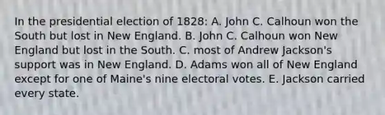 In the presidential election of 1828: A. John C. Calhoun won the South but lost in New England. B. John C. Calhoun won New England but lost in the South. C. most of Andrew Jackson's support was in New England. D. Adams won all of New England except for one of Maine's nine electoral votes. E. Jackson carried every state.