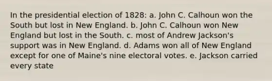 In the presidential election of 1828: a. John C. Calhoun won the South but lost in New England. b. John C. Calhoun won New England but lost in the South. c. most of Andrew Jackson's support was in New England. d. Adams won all of New England except for one of Maine's nine electoral votes. e. Jackson carried every state