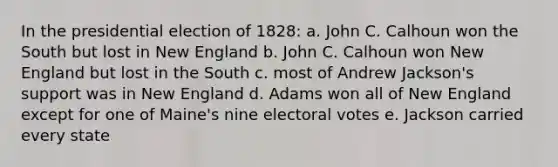 In the presidential election of 1828: a. John C. Calhoun won the South but lost in New England b. John C. Calhoun won New England but lost in the South c. most of Andrew Jackson's support was in New England d. Adams won all of New England except for one of Maine's nine electoral votes e. Jackson carried every state