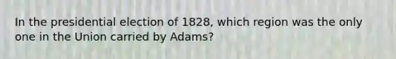 In the presidential election of 1828, which region was the only one in the Union carried by Adams?