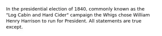 In the presidential election of 1840, commonly known as the "Log Cabin and Hard Cider" campaign the Whigs chose William Henry Harrison to run for President. All statements are true except.