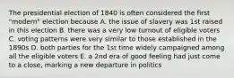 The presidential election of 1840 is often considered the first "modern" election because A. the issue of slavery was 1st raised in this election B. there was a very low turnout of eligible voters C. voting patterns were very similar to those established in the 1890s D. both parties for the 1st time widely campaigned among all the eligible voters E. a 2nd era of good feeling had just come to a close, marking a new departure in politics