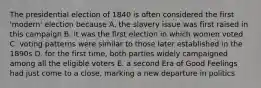 The presidential election of 1840 is often considered the first 'modern' election because A. the slavery issue was first raised in this campaign B. it was the first election in which women voted C. voting patterns were similar to those later established in the 1890s D. for the first time, both parties widely campaigned among all the eligible voters E. a second Era of Good Feelings had just come to a close, marking a new departure in politics