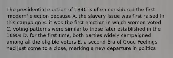 The presidential election of 1840 is often considered the first 'modern' election because A. the slavery issue was first raised in this campaign B. it was the first election in which women voted C. voting patterns were similar to those later established in the 1890s D. for the first time, both parties widely campaigned among all the eligible voters E. a second Era of Good Feelings had just come to a close, marking a new departure in politics