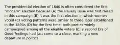 The presidential election of 1840 is often considered the first "modern" election because (A) the slavery issue was first raised in this campaign (B) it was the first election in which women voted (C) voting patterns were similar to those later established in the 1890s (D) for the first time, both parties widely campaigned among all the eligible voters (E) a second Era of Good Feelings had just come to a close, marking a new departure in politics