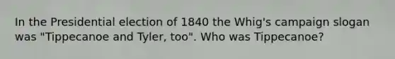 In the Presidential election of 1840 the Whig's campaign slogan was "Tippecanoe and Tyler, too". Who was Tippecanoe?