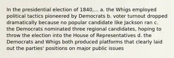 In the presidential election of 1840,... a. the Whigs employed political tactics pioneered by Democrats b. voter turnout dropped dramatically because no popular candidate like Jackson ran c. the Democrats nominated three regional candidates, hoping to throw the election into the House of Representatives d. the Democrats and Whigs both produced platforms that clearly laid out the parties' positions on major public issues