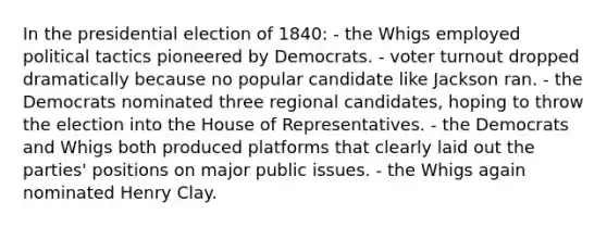 In the presidential election of 1840: - the Whigs employed political tactics pioneered by Democrats. - voter turnout dropped dramatically because no popular candidate like Jackson ran. - the Democrats nominated three regional candidates, hoping to throw the election into the House of Representatives. - the Democrats and Whigs both produced platforms that clearly laid out the parties' positions on major public issues. - the Whigs again nominated Henry Clay.