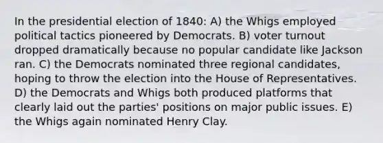 In the presidential election of 1840: A) the Whigs employed political tactics pioneered by Democrats. B) voter turnout dropped dramatically because no popular candidate like Jackson ran. C) the Democrats nominated three regional candidates, hoping to throw the election into the House of Representatives. D) the Democrats and Whigs both produced platforms that clearly laid out the parties' positions on major public issues. E) the Whigs again nominated Henry Clay.