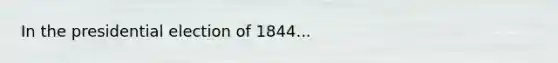 In the presidential election of 1844...