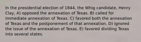 In the presidential election of 1844, the Whig candidate, Henry Clay, A) opposed the annexation of Texas. B) called for immediate annexation of Texas. C) favored both the annexation of Texas and the postponement of that annexation. D) ignored the issue of the annexation of Texas. E) favored dividing Texas into several states.