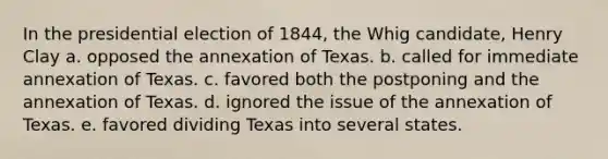 In the presidential election of 1844, the Whig candidate, Henry Clay a. opposed the annexation of Texas. b. called for immediate annexation of Texas. c. favored both the postponing and the annexation of Texas. d. ignored the issue of the annexation of Texas. e. favored dividing Texas into several states.